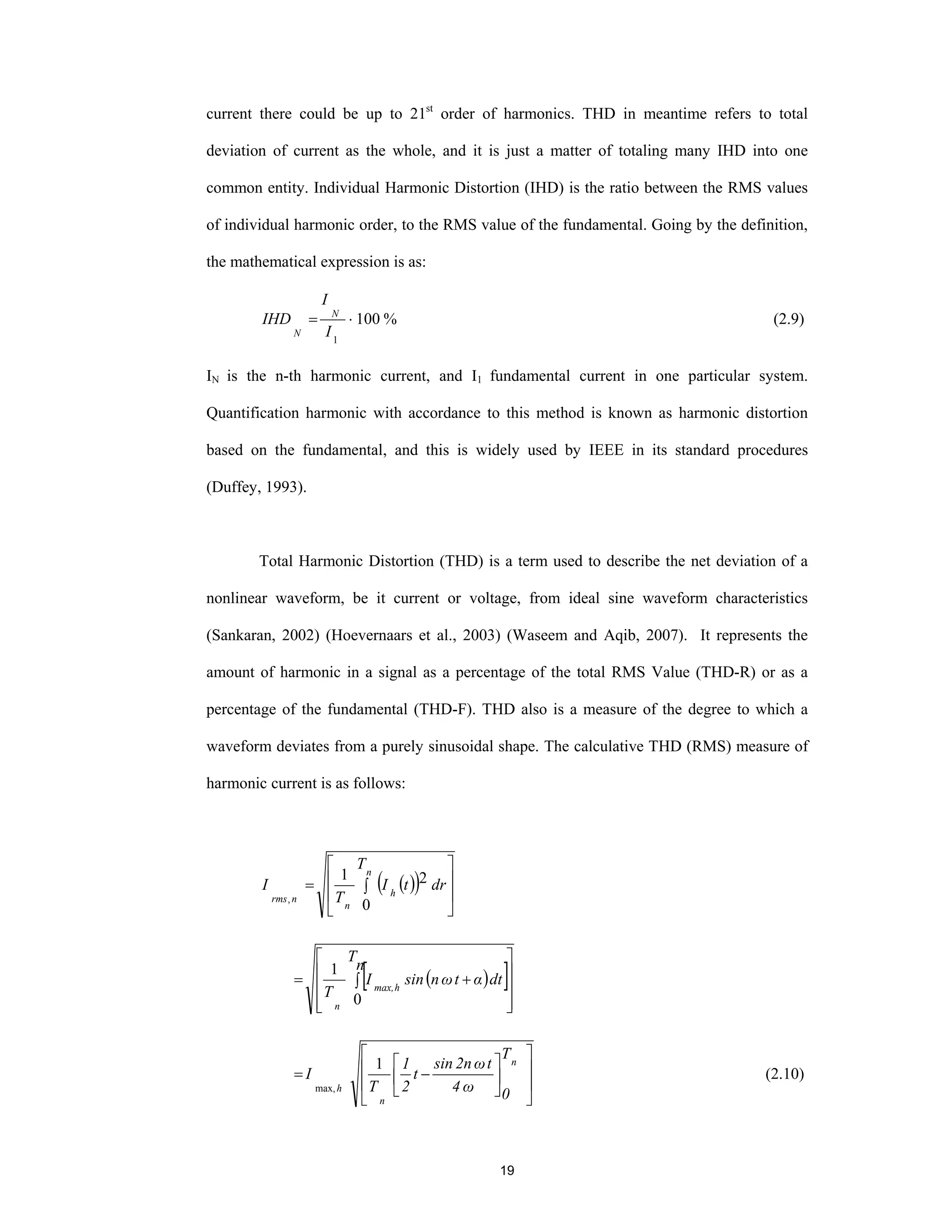 19
current there could be up to 21st
order of harmonics. THD in meantime refers to total
deviation of current as the whole, and it is just a matter of totaling many IHD into one
common entity. Individual Harmonic Distortion (IHD) is the ratio between the RMS values
of individual harmonic order, to the RMS value of the fundamental. Going by the definition,
the mathematical expression is as:
100
1
⋅=
I
I
IHD N
N
% (2.9)
IN is the n-th harmonic current, and I1 fundamental current in one particular system.
Quantification harmonic with accordance to this method is known as harmonic distortion
based on the fundamental, and this is widely used by IEEE in its standard procedures
(Duffey, 1993).
Total Harmonic Distortion (THD) is a term used to describe the net deviation of a
nonlinear waveform, be it current or voltage, from ideal sine waveform characteristics
(Sankaran, 2002) (Hoevernaars et al., 2003) (Waseem and Aqib, 2007). It represents the
amount of harmonic in a signal as a percentage of the total RMS Value (THD-R) or as a
percentage of the fundamental (THD-F). THD also is a measure of the degree to which a
waveform deviates from a purely sinusoidal shape. The calculative THD (RMS) measure of
harmonic current is as follows:
( )( ) ⎥
⎥
⎦
⎤
⎢
⎢
⎣
⎡
∫=
n
h
n
nrms
T
drtI
T
I
0
21
,
( )[ ]
⎥
⎥
⎥
⎦
⎤
⎢
⎢
⎢
⎣
⎡
∫ +=
n
T
dtαtωnsinI
T hmax,
n 0
1
⎥
⎥
⎦
⎤
⎢
⎢
⎣
⎡
⎥
⎦
⎤
⎢
⎣
⎡
−=
n
n
h
T
0ω4
tω2nsin
t
2
1
T
I
1
max,
(2.10)
 