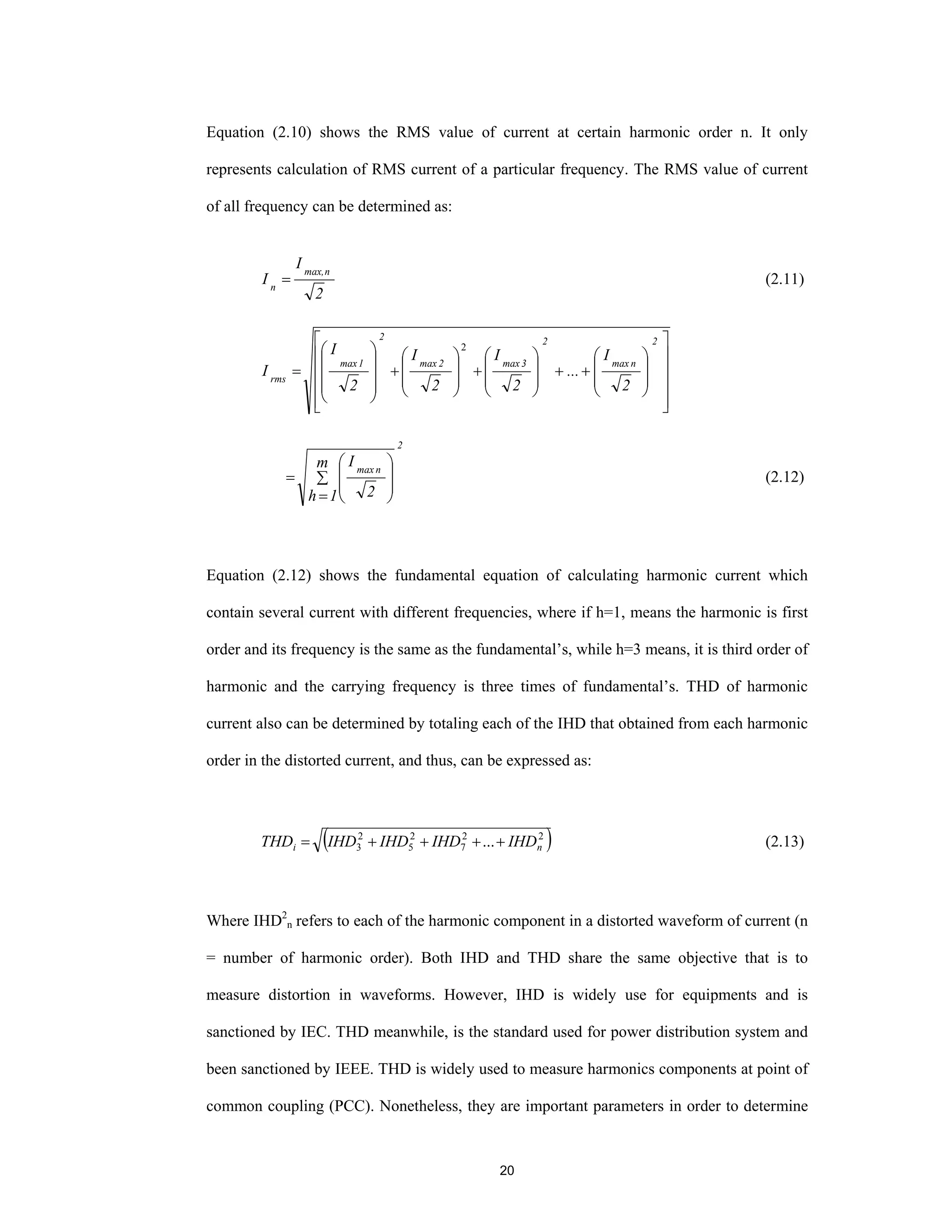 20
Equation (2.10) shows the RMS value of current at certain harmonic order n. It only
represents calculation of RMS current of a particular frequency. The RMS value of current
of all frequency can be determined as:
2
I
I
nmax,
n
= (2.11)
⎥
⎥
⎥
⎥
⎦
⎤
⎢
⎢
⎢
⎢
⎣
⎡
⎟
⎟
⎠
⎞
⎜
⎜
⎝
⎛
++
⎟
⎟
⎠
⎞
⎜
⎜
⎝
⎛
+
⎟
⎟
⎠
⎞
⎜
⎜
⎝
⎛
+
⎟
⎟
⎟
⎠
⎞
⎜
⎜
⎜
⎝
⎛
=
2
nmax
2
3max2max
2
1max
rms
2
I
...
2
I
2
I
2
I
I
2
2
nmax
m
1h 2
I
∑
=
⎟
⎟
⎠
⎞
⎜
⎜
⎝
⎛
= (2.12)
Equation (2.12) shows the fundamental equation of calculating harmonic current which
contain several current with different frequencies, where if h=1, means the harmonic is first
order and its frequency is the same as the fundamental’s, while h=3 means, it is third order of
harmonic and the carrying frequency is three times of fundamental’s. THD of harmonic
current also can be determined by totaling each of the IHD that obtained from each harmonic
order in the distorted current, and thus, can be expressed as:
( )22
7
2
5
2
3 ... ni IHDIHDIHDIHDTHD ++++= (2.13)
Where IHD2
n refers to each of the harmonic component in a distorted waveform of current (n
= number of harmonic order). Both IHD and THD share the same objective that is to
measure distortion in waveforms. However, IHD is widely use for equipments and is
sanctioned by IEC. THD meanwhile, is the standard used for power distribution system and
been sanctioned by IEEE. THD is widely used to measure harmonics components at point of
common coupling (PCC). Nonetheless, they are important parameters in order to determine
 
