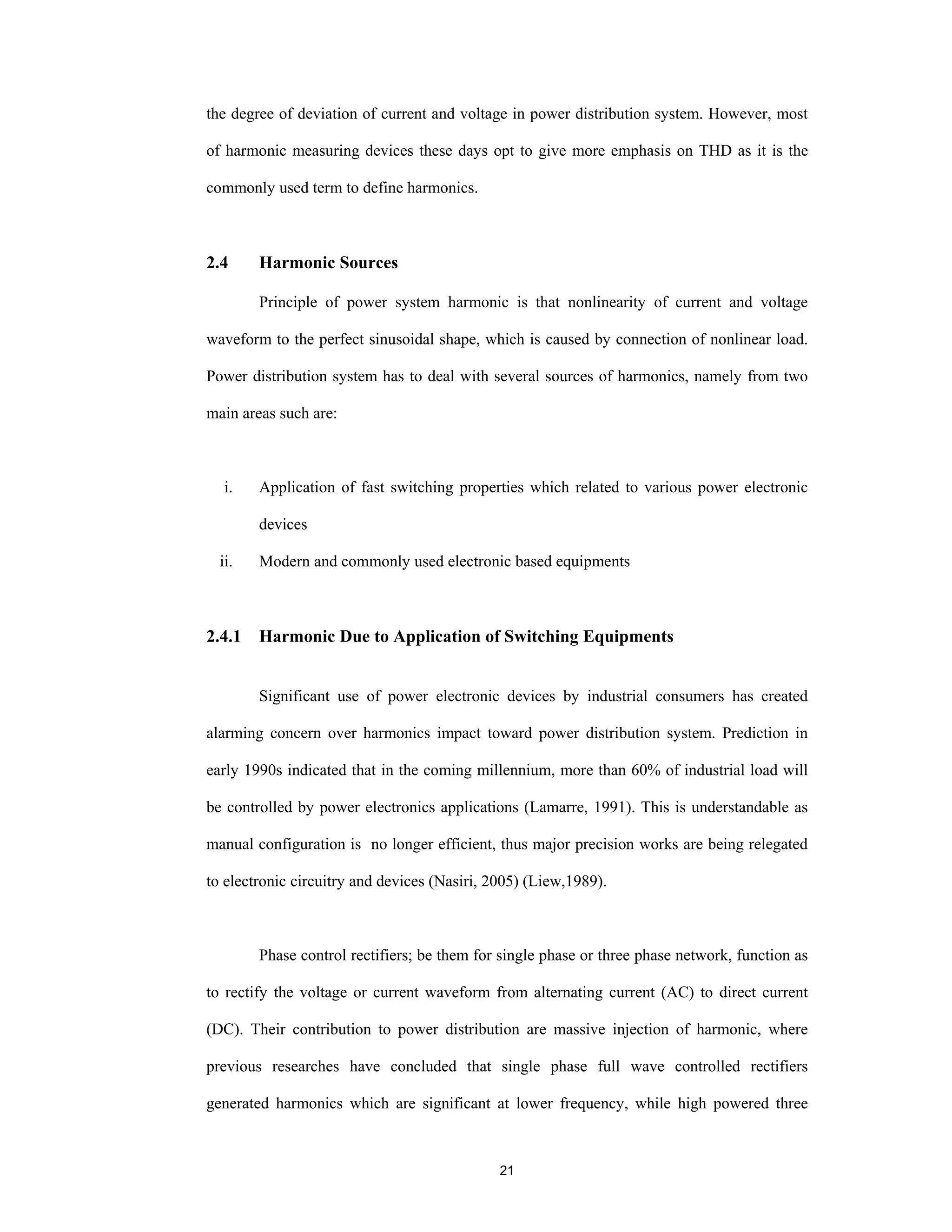 21
the degree of deviation of current and voltage in power distribution system. However, most
of harmonic measuring devices these days opt to give more emphasis on THD as it is the
commonly used term to define harmonics.
2.4 Harmonic Sources
Principle of power system harmonic is that nonlinearity of current and voltage
waveform to the perfect sinusoidal shape, which is caused by connection of nonlinear load.
Power distribution system has to deal with several sources of harmonics, namely from two
main areas such are:
i. Application of fast switching properties which related to various power electronic
devices
ii. Modern and commonly used electronic based equipments
2.4.1 Harmonic Due to Application of Switching Equipments
Significant use of power electronic devices by industrial consumers has created
alarming concern over harmonics impact toward power distribution system. Prediction in
early 1990s indicated that in the coming millennium, more than 60% of industrial load will
be controlled by power electronics applications (Lamarre, 1991). This is understandable as
manual configuration is no longer efficient, thus major precision works are being relegated
to electronic circuitry and devices (Nasiri, 2005) (Liew,1989).
Phase control rectifiers; be them for single phase or three phase network, function as
to rectify the voltage or current waveform from alternating current (AC) to direct current
(DC). Their contribution to power distribution are massive injection of harmonic, where
previous researches have concluded that single phase full wave controlled rectifiers
generated harmonics which are significant at lower frequency, while high powered three
 