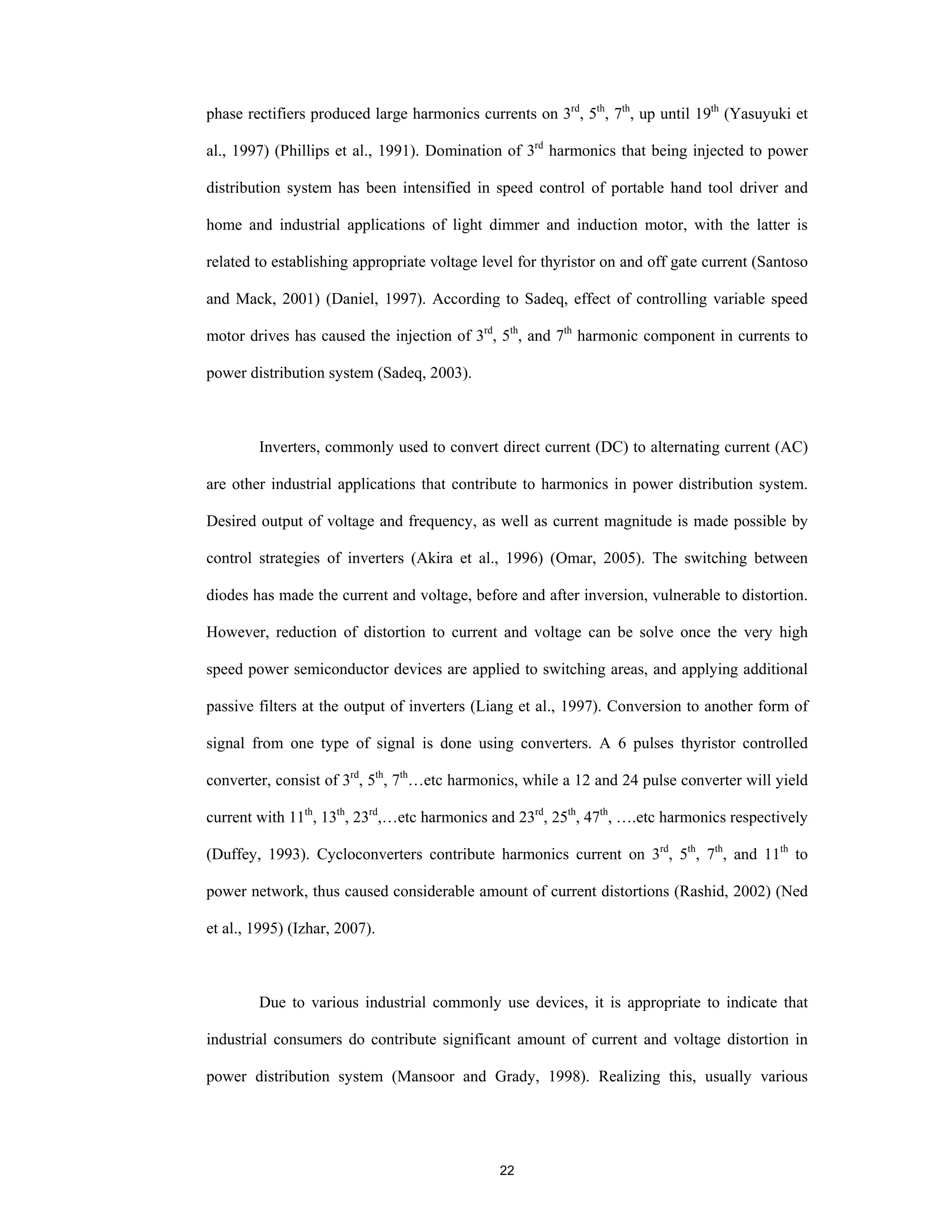 22
phase rectifiers produced large harmonics currents on 3rd
, 5th
, 7th
, up until 19th
(Yasuyuki et
al., 1997) (Phillips et al., 1991). Domination of 3rd
harmonics that being injected to power
distribution system has been intensified in speed control of portable hand tool driver and
home and industrial applications of light dimmer and induction motor, with the latter is
related to establishing appropriate voltage level for thyristor on and off gate current (Santoso
and Mack, 2001) (Daniel, 1997). According to Sadeq, effect of controlling variable speed
motor drives has caused the injection of 3rd
, 5th
, and 7th
harmonic component in currents to
power distribution system (Sadeq, 2003).
Inverters, commonly used to convert direct current (DC) to alternating current (AC)
are other industrial applications that contribute to harmonics in power distribution system.
Desired output of voltage and frequency, as well as current magnitude is made possible by
control strategies of inverters (Akira et al., 1996) (Omar, 2005). The switching between
diodes has made the current and voltage, before and after inversion, vulnerable to distortion.
However, reduction of distortion to current and voltage can be solve once the very high
speed power semiconductor devices are applied to switching areas, and applying additional
passive filters at the output of inverters (Liang et al., 1997). Conversion to another form of
signal from one type of signal is done using converters. A 6 pulses thyristor controlled
converter, consist of 3rd
, 5th
, 7th
…etc harmonics, while a 12 and 24 pulse converter will yield
current with 11th
, 13th
, 23rd
,…etc harmonics and 23rd
, 25th
, 47th
, ….etc harmonics respectively
(Duffey, 1993). Cycloconverters contribute harmonics current on 3rd
, 5th
, 7th
, and 11th
to
power network, thus caused considerable amount of current distortions (Rashid, 2002) (Ned
et al., 1995) (Izhar, 2007).
Due to various industrial commonly use devices, it is appropriate to indicate that
industrial consumers do contribute significant amount of current and voltage distortion in
power distribution system (Mansoor and Grady, 1998). Realizing this, usually various
 