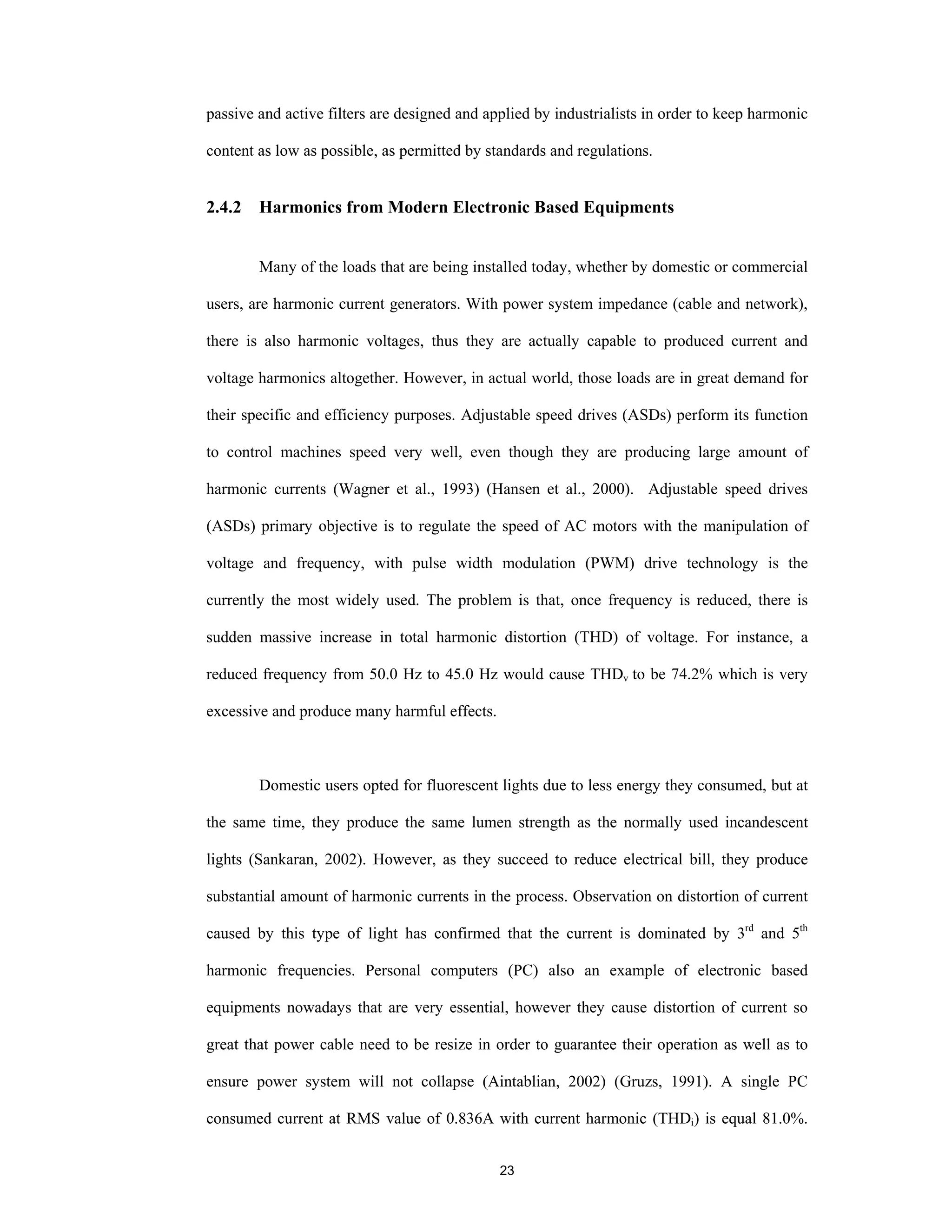 23
passive and active filters are designed and applied by industrialists in order to keep harmonic
content as low as possible, as permitted by standards and regulations.
2.4.2 Harmonics from Modern Electronic Based Equipments
Many of the loads that are being installed today, whether by domestic or commercial
users, are harmonic current generators. With power system impedance (cable and network),
there is also harmonic voltages, thus they are actually capable to produced current and
voltage harmonics altogether. However, in actual world, those loads are in great demand for
their specific and efficiency purposes. Adjustable speed drives (ASDs) perform its function
to control machines speed very well, even though they are producing large amount of
harmonic currents (Wagner et al., 1993) (Hansen et al., 2000). Adjustable speed drives
(ASDs) primary objective is to regulate the speed of AC motors with the manipulation of
voltage and frequency, with pulse width modulation (PWM) drive technology is the
currently the most widely used. The problem is that, once frequency is reduced, there is
sudden massive increase in total harmonic distortion (THD) of voltage. For instance, a
reduced frequency from 50.0 Hz to 45.0 Hz would cause THDv to be 74.2% which is very
excessive and produce many harmful effects.
Domestic users opted for fluorescent lights due to less energy they consumed, but at
the same time, they produce the same lumen strength as the normally used incandescent
lights (Sankaran, 2002). However, as they succeed to reduce electrical bill, they produce
substantial amount of harmonic currents in the process. Observation on distortion of current
caused by this type of light has confirmed that the current is dominated by 3rd
and 5th
harmonic frequencies. Personal computers (PC) also an example of electronic based
equipments nowadays that are very essential, however they cause distortion of current so
great that power cable need to be resize in order to guarantee their operation as well as to
ensure power system will not collapse (Aintablian, 2002) (Gruzs, 1991). A single PC
consumed current at RMS value of 0.836A with current harmonic (THDi) is equal 81.0%.
 