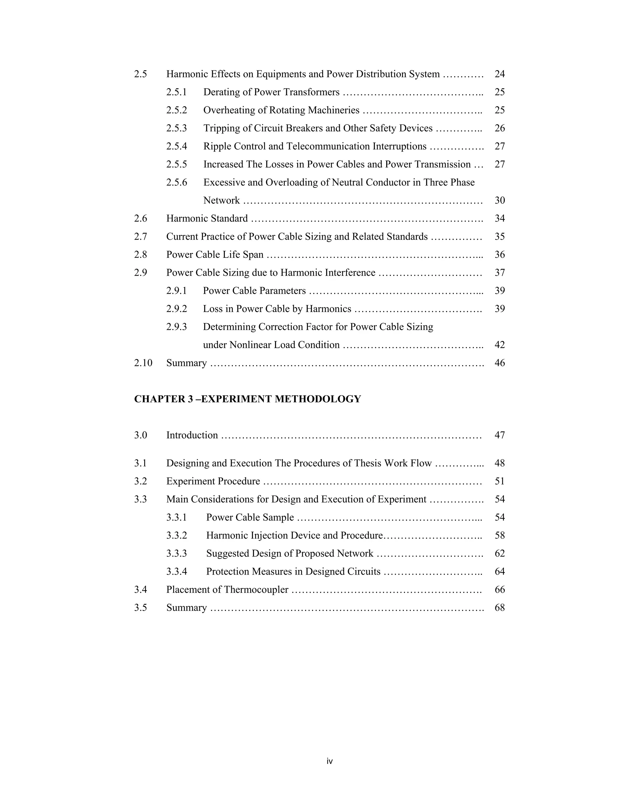 iv
2.5 Harmonic Effects on Equipments and Power Distribution System …………
2.5.1 Derating of Power Transformers …………………………………..
2.5.2 Overheating of Rotating Machineries ……………………………..
2.5.3 Tripping of Circuit Breakers and Other Safety Devices …………..
2.5.4 Ripple Control and Telecommunication Interruptions …………….
2.5.5 Increased The Losses in Power Cables and Power Transmission …
2.5.6 Excessive and Overloading of Neutral Conductor in Three Phase
Network ……………………………………………………………
24
25
25
26
27
27
30
2.6 Harmonic Standard …………………………………………………………. 34
2.7 Current Practice of Power Cable Sizing and Related Standards …………… 35
2.8 Power Cable Life Span ……………………………………………………... 36
2.9 Power Cable Sizing due to Harmonic Interference …………………………
2.9.1 Power Cable Parameters …………………………………………...
2.9.2 Loss in Power Cable by Harmonics ……………………………….
2.9.3 Determining Correction Factor for Power Cable Sizing
under Nonlinear Load Condition …………………………………..
37
39
39
42
2.10 Summary ……………………………………………………………………. 46
CHAPTER 3 –EXPERIMENT METHODOLOGY
3.0 Introduction ………………………………………………………………… 47
3.1 Designing and Execution The Procedures of Thesis Work Flow …………... 48
3.2 Experiment Procedure ……………………………………………………… 51
3.3 Main Considerations for Design and Execution of Experiment …………….
3.3.1 Power Cable Sample ……………………………………………...
3.3.2 Harmonic Injection Device and Procedure………………………..
3.3.3 Suggested Design of Proposed Network ………………………….
3.3.4 Protection Measures in Designed Circuits ………………………..
54
54
58
62
64
3.4 Placement of Thermocoupler ………………………………………………. 66
3.5 Summary ……………………………………………………………………. 68
 