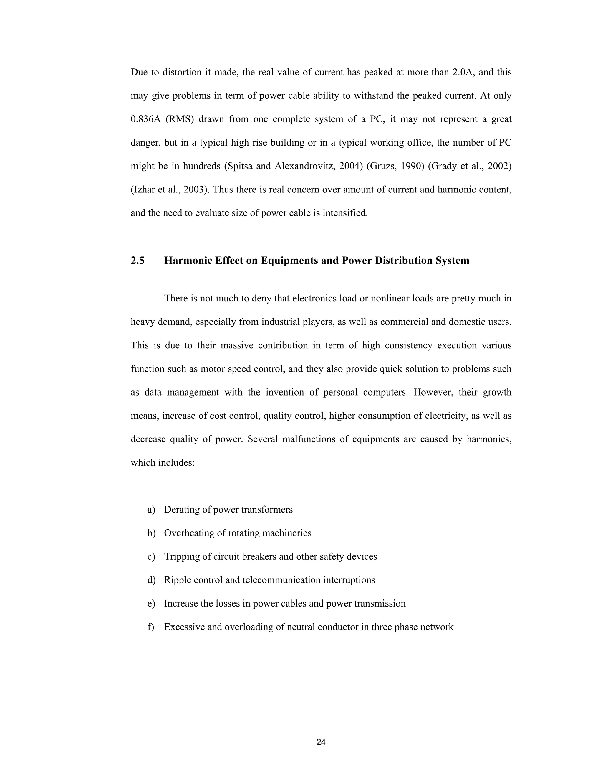 24
Due to distortion it made, the real value of current has peaked at more than 2.0A, and this
may give problems in term of power cable ability to withstand the peaked current. At only
0.836A (RMS) drawn from one complete system of a PC, it may not represent a great
danger, but in a typical high rise building or in a typical working office, the number of PC
might be in hundreds (Spitsa and Alexandrovitz, 2004) (Gruzs, 1990) (Grady et al., 2002)
(Izhar et al., 2003). Thus there is real concern over amount of current and harmonic content,
and the need to evaluate size of power cable is intensified.
2.5 Harmonic Effect on Equipments and Power Distribution System
There is not much to deny that electronics load or nonlinear loads are pretty much in
heavy demand, especially from industrial players, as well as commercial and domestic users.
This is due to their massive contribution in term of high consistency execution various
function such as motor speed control, and they also provide quick solution to problems such
as data management with the invention of personal computers. However, their growth
means, increase of cost control, quality control, higher consumption of electricity, as well as
decrease quality of power. Several malfunctions of equipments are caused by harmonics,
which includes:
a) Derating of power transformers
b) Overheating of rotating machineries
c) Tripping of circuit breakers and other safety devices
d) Ripple control and telecommunication interruptions
e) Increase the losses in power cables and power transmission
f) Excessive and overloading of neutral conductor in three phase network
 