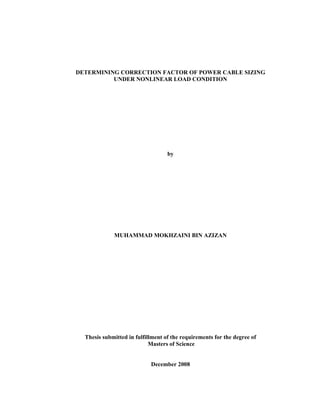 DETERMINING CORRECTION FACTOR OF POWER CABLE SIZING
UNDER NONLINEAR LOAD CONDITION
by
MUHAMMAD MOKHZAINI BIN AZIZAN
Thesis submitted in fulfillment of the requirements for the degree of
Masters of Science
December 2008
 