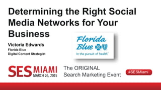 The ORIGINAL
Search Marketing Event
#SESMiami
Determining the Right Social
Media Networks for Your
Business
Victoria Edwards
Florida Blue
Digital Content Strategist
 