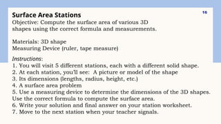 16
Surface Area Stations
Objective: Compute the surface area of various 3D
shapes using the correct formula and measurements.
Materials: 3D shape
Measuring Device (ruler, tape measure)
Instructions:
1. You will visit 5 different stations, each with a different solid shape.
2. At each station, you’ll see: A picture or model of the shape
3. Its dimensions (lengths, radius, height, etc.)
4. A surface area problem
5. Use a measuring device to determine the dimensions of the 3D shapes.
Use the correct formula to compute the surface area.
6. Write your solution and final answer on your station worksheet.
7. Move to the next station when your teacher signals.
 