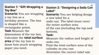 17
Station 1: "Gift Wrapping a
Toy Box"
Scenario: You are wrapping
a toy box as a
birthday present. The box
is shaped like a
rectangular prism.
Task Measure the
dimensions of the toy box.
Calculate the total surface
area of the toy box to
know how much wrapping
paper you need.
Station 2: "Designing a Soda Can
Label"
Scenario: You are helping design
a new label for a
soda can. The label must cover
the entire surface area
of the can (including the top and
bottom).
Task:
Measure the radius and height of
soda can.
Find the total surface area of the
cylinder so you can
determine the correct label size
 