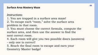 22
Surface Area Mastery Maze
Instructions:
1. You are trapped in a surface area maze!
2. To escape each “room,” solve the surface area
problem in that room.
3. You must choose the correct formula, compute the
surface area, and then use the answer to find the
next correct room.
4. Each room will give you two possible doors (answers)
- only one is correct!
5. Reach the final room to escape and earn your
Geometry Master badge!
 