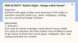 24
PAIR ACTIVITY: “Build It Right – Design a Mini House!”
Objective:
Learners will apply surface area formulas of 3D solids to
calculate material needs (e.g., paint, wallpaper, roofing,
etc.) in a practical design scenario.
Instructions:
1. Scenario:
Your pair are hired to design a mini dream house model.
You need to calculate the total surface area of different parts
of the house to know how much paint, wallpaper, tiles, and
roofing materials are needed.
 
