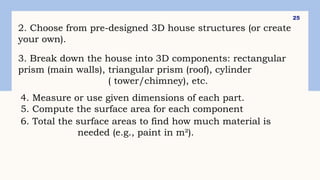 25
2. Choose from pre-designed 3D house structures (or create
your own).
3. Break down the house into 3D components: rectangular
prism (main walls), triangular prism (roof), cylinder
( tower/chimney), etc.
4. Measure or use given dimensions of each part.
5. Compute the surface area for each component
6. Total the surface areas to find how much material is
needed (e.g., paint in m²).
 