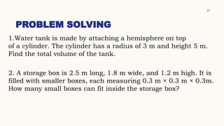 37
PROBLEM SOLVING
1.Water tank is made by attaching a hemisphere on top
of a cylinder. The cylinder has a radius of 3 m and height 5 m.
Find the total volume of the tank.
2. A storage box is 2.5 m long, 1.8 m wide, and 1.2 m high. It is
filled with smaller boxes, each measuring 0.3 m × 0.3 m × 0.3m.
How many small boxes can fit inside the storage box?
 