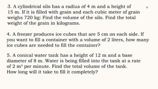 38
3. A cylindrical silo has a radius of 4 m and a height of
15 m. If it is filled with grain and each cubic meter of grain
weighs 720 kg: Find the volume of the silo. Find the total
weight of the grain in kilograms.
4. A freezer produces ice cubes that are 5 cm on each side. If
you want to fill a container with a volume of 2 liters, how many
ice cubes are needed to fill the container?
5. A conical water tank has a height of 12 m and a base
diameter of 8 m. Water is being filled into the tank at a rate
of 2 m³ per minute. Find the total volume of the tank.
How long will it take to fill it completely?
 