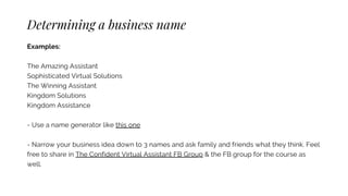 Determining a business name
Examples:
The Amazing Assistant
Sophisticated Virtual Solutions
The Winning Assistant
Kingdom Solutions
Kingdom Assistance
- Use a name generator like this one
- Narrow your business idea down to 3 names and ask family and friends what they think. Feel
free to share in The Confident Virtual Assistant FB Group & the FB group for the course as
well.
 
