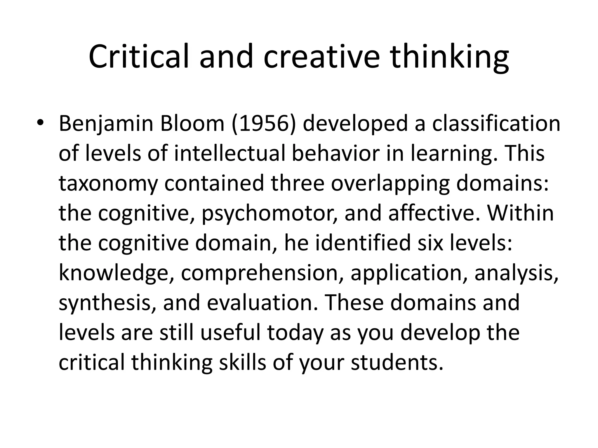 Critical and creative thinking
• Benjamin Bloom (1956) developed a classification
of levels of intellectual behavior in learning. This
taxonomy contained three overlapping domains:
the cognitive, psychomotor, and affective. Within
the cognitive domain, he identified six levels:
knowledge, comprehension, application, analysis,
synthesis, and evaluation. These domains and
levels are still useful today as you develop the
critical thinking skills of your students.
 