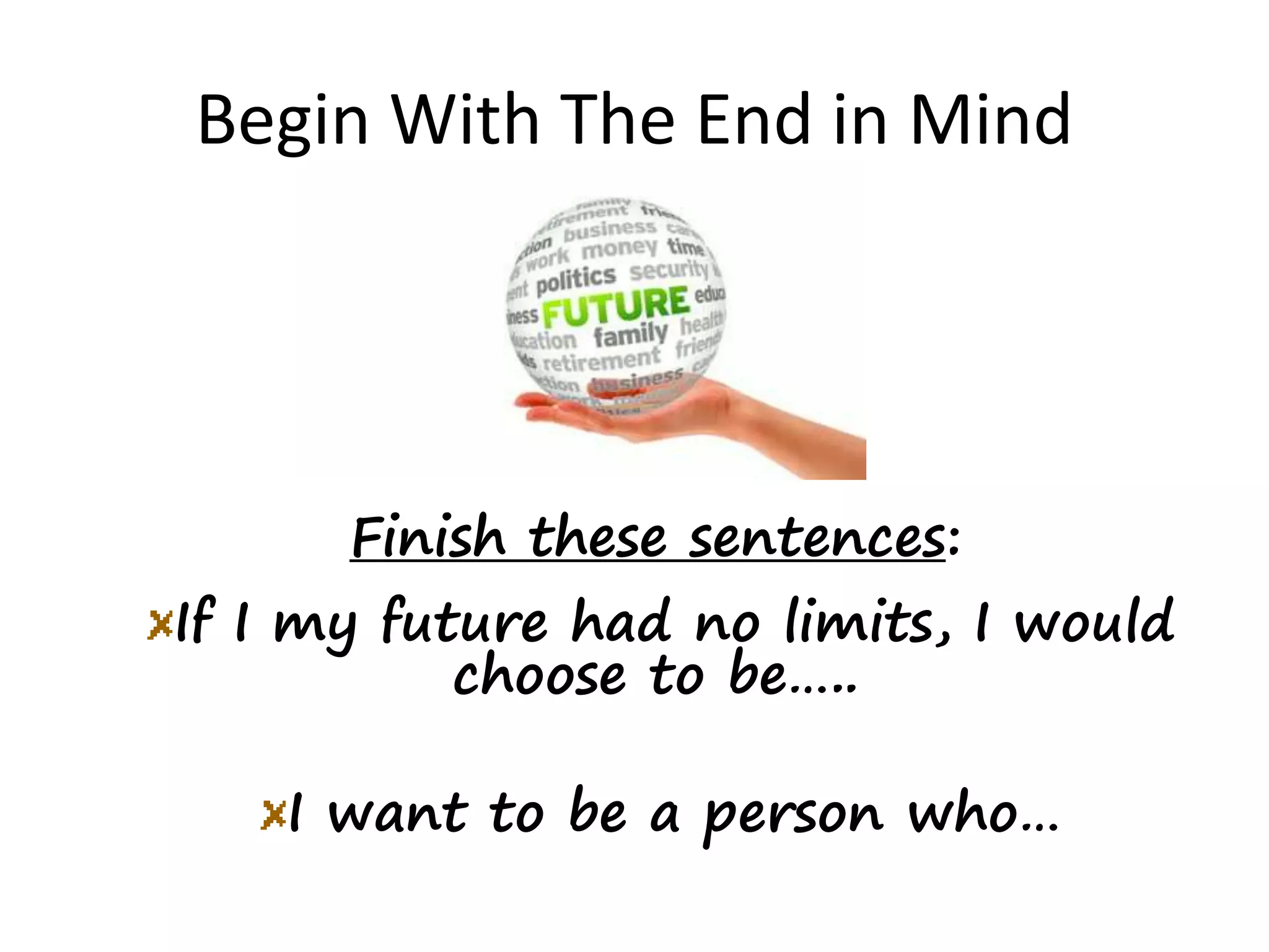 Begin With The End in Mind
Finish these sentences:
If I my future had no limits, I would
choose to be…..
I want to be a person who…
 