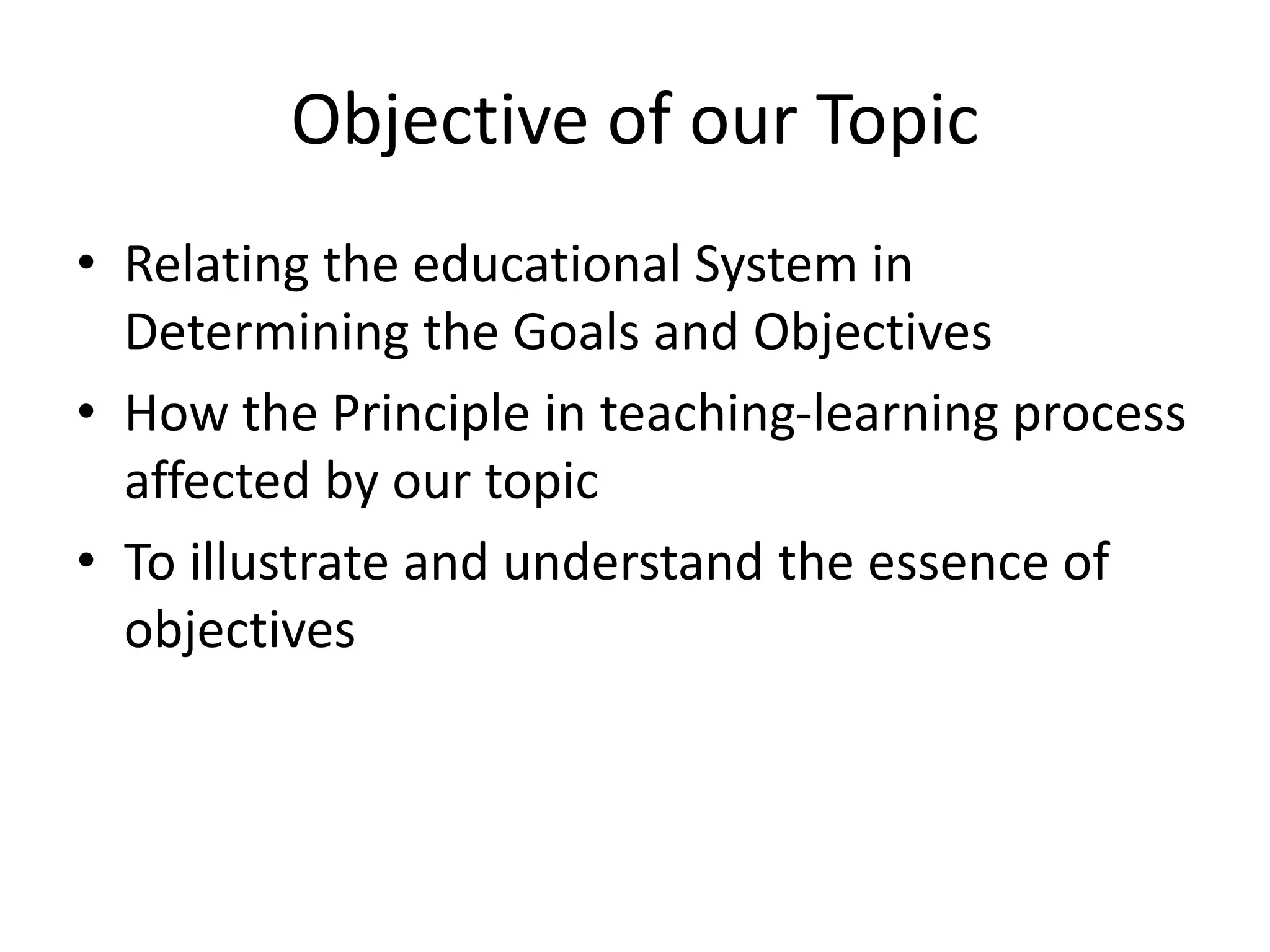 Objective of our Topic
• Relating the educational System in
Determining the Goals and Objectives
• How the Principle in teaching-learning process
affected by our topic
• To illustrate and understand the essence of
objectives
 