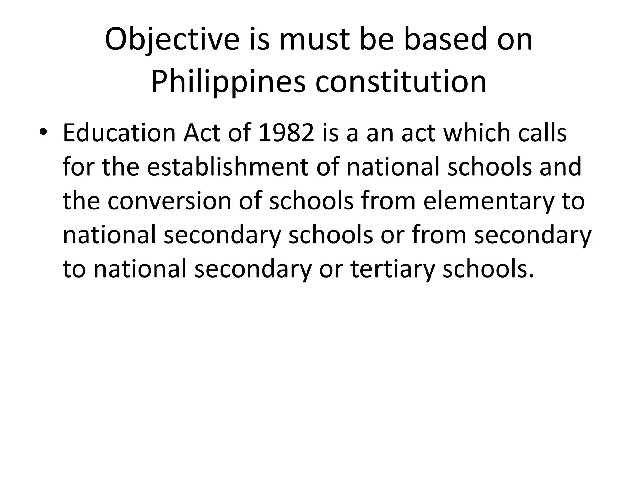Objective is must be based on
Philippines constitution
• Education Act of 1982 is a an act which calls
for the establishment of national schools and
the conversion of schools from elementary to
national secondary schools or from secondary
to national secondary or tertiary schools.
 