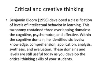 Critical and creative thinking
• Benjamin Bloom (1956) developed a classification
of levels of intellectual behavior in learning. This
taxonomy contained three overlapping domains:
the cognitive, psychomotor, and affective. Within
the cognitive domain, he identified six levels:
knowledge, comprehension, application, analysis,
synthesis, and evaluation. These domains and
levels are still useful today as you develop the
critical thinking skills of your students.
 