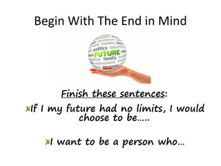 Begin With The End in Mind
Finish these sentences:
If I my future had no limits, I would
choose to be…..
I want to be a person who…
 