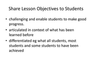 Share Lesson Objectives to Students
• challenging and enable students to make good
progress.
• articulated in context of what has been
learned before
• differentiated eg what all students, most
students and some students to have been
achieved
 
