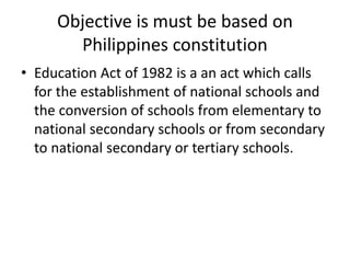 Objective is must be based on
Philippines constitution
• Education Act of 1982 is a an act which calls
for the establishment of national schools and
the conversion of schools from elementary to
national secondary schools or from secondary
to national secondary or tertiary schools.
 
