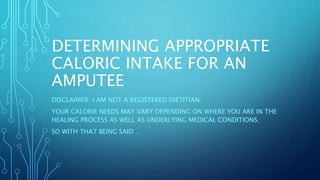 DETERMINING APPROPRIATE
CALORIC INTAKE FOR AN
AMPUTEE
DISCLAIMER: I AM NOT A REGISTERED DIETITIAN.
YOUR CALORIE NEEDS MAY VARY DEPENDING ON WHERE YOU ARE IN THE
HEALING PROCESS AS WELL AS UNDERLYING MEDICAL CONDITIONS.
SO WITH THAT BEING SAID…
 
