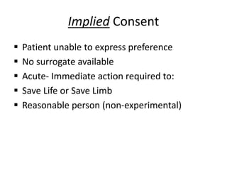 Implied Consent
 Patient unable to express preference
 No surrogate available
 Acute- Immediate action required to:
 Save Life or Save Limb
 Reasonable person (non-experimental)
 