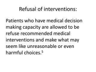 Refusal of interventions:
Patients who have medical decision
making capacity are allowed to be
refuse recommended medical
interventions and make what may
seem like unreasonable or even
harmful choices.5
 