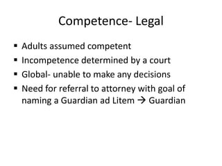Competence- Legal
 Adults assumed competent
 Incompetence determined by a court
 Global- unable to make any decisions
 Need for referral to attorney with goal of
naming a Guardian ad Litem  Guardian
 