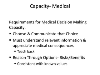 Capacity- Medical
Requirements for Medical Decision Making
Capacity:
 Choose & Communicate that Choice
 Must understand relevant information &
appreciate medical consequences
 Teach back
 Reason Through Options- Risks/Benefits
 Consistent with known values
 