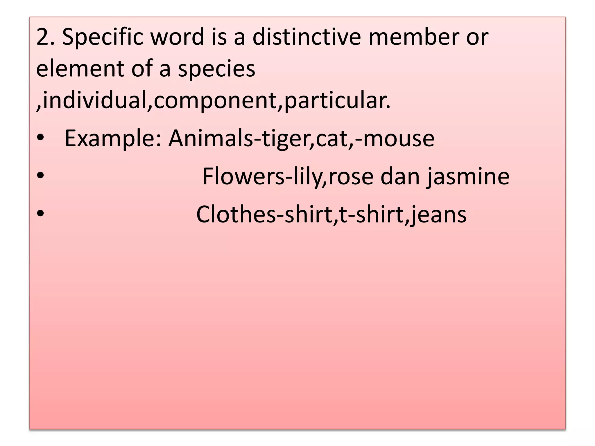 2. Specific word is a distinctive member or
element of a species
,individual,component,particular.
• Example: Animals-tiger,cat,-mouse
• Flowers-lily,rose dan jasmine
• Clothes-shirt,t-shirt,jeans
 