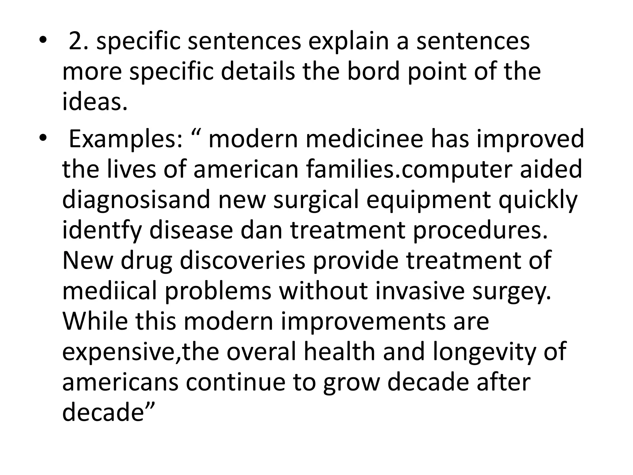 • 2. specific sentences explain a sentences
more specific details the bord point of the
ideas.
• Examples: “ modern medicinee has improved
the lives of american families.computer aided
diagnosisand new surgical equipment quickly
identfy disease dan treatment procedures.
New drug discoveries provide treatment of
mediical problems without invasive surgey.
While this modern improvements are
expensive,the overal health and longevity of
americans continue to grow decade after
decade”
 