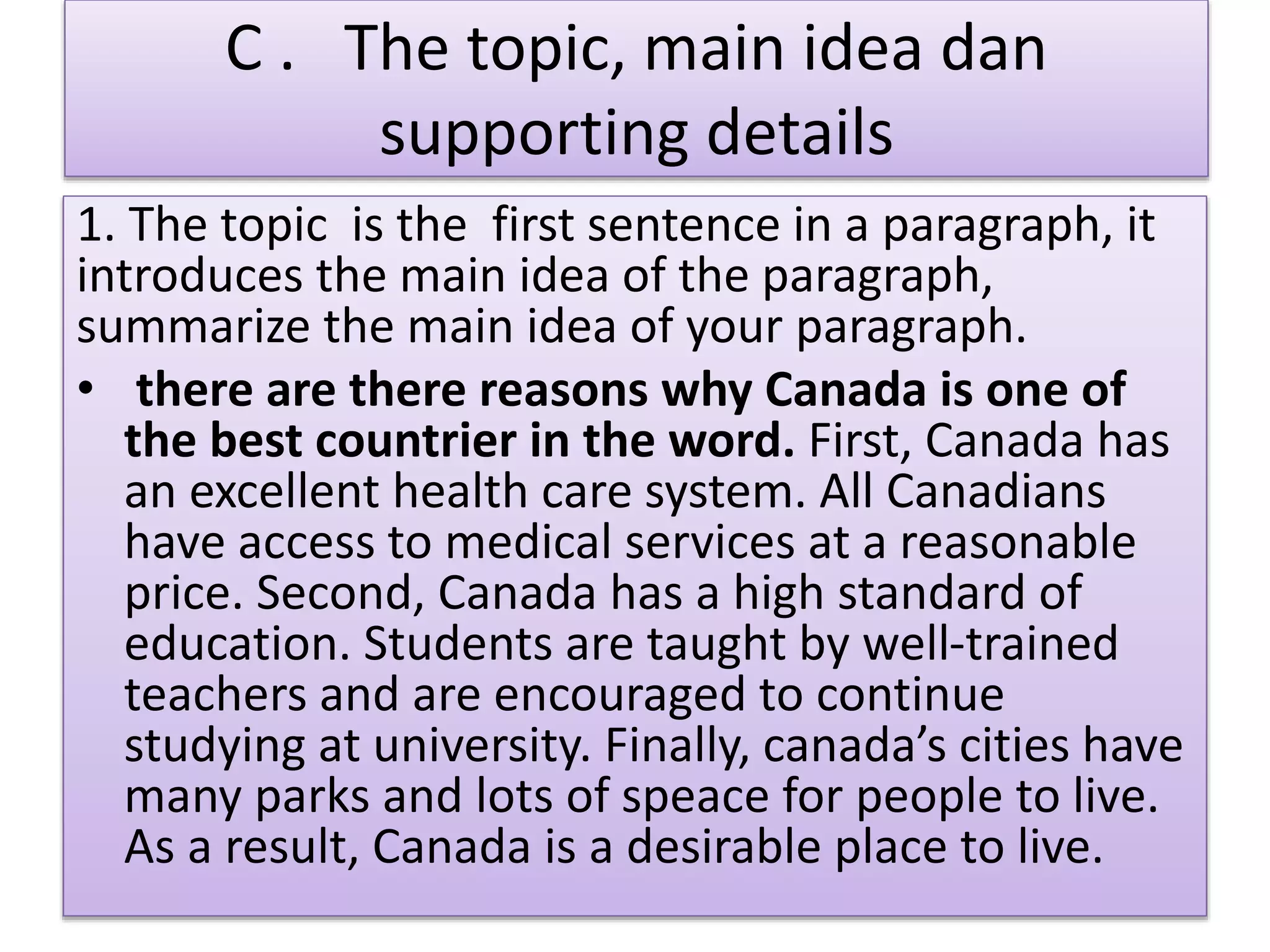 C . The topic, main idea dan
supporting details
1. The topic is the first sentence in a paragraph, it
introduces the main idea of the paragraph,
summarize the main idea of your paragraph.
• there are there reasons why Canada is one of
the best countrier in the word. First, Canada has
an excellent health care system. All Canadians
have access to medical services at a reasonable
price. Second, Canada has a high standard of
education. Students are taught by well-trained
teachers and are encouraged to continue
studying at university. Finally, canada’s cities have
many parks and lots of speace for people to live.
As a result, Canada is a desirable place to live.
 