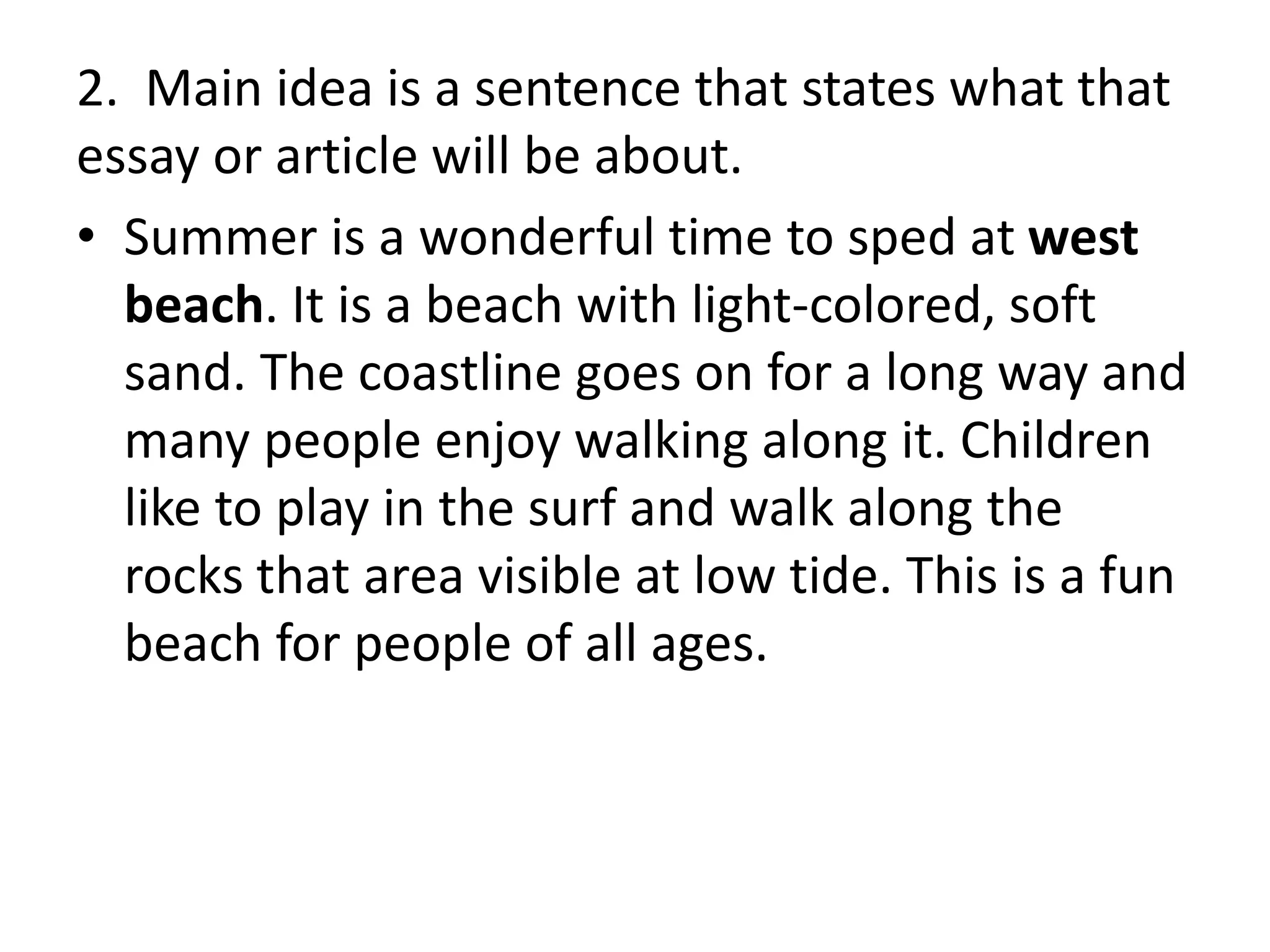 2. Main idea is a sentence that states what that
essay or article will be about.
• Summer is a wonderful time to sped at west
beach. It is a beach with light-colored, soft
sand. The coastline goes on for a long way and
many people enjoy walking along it. Children
like to play in the surf and walk along the
rocks that area visible at low tide. This is a fun
beach for people of all ages.
 