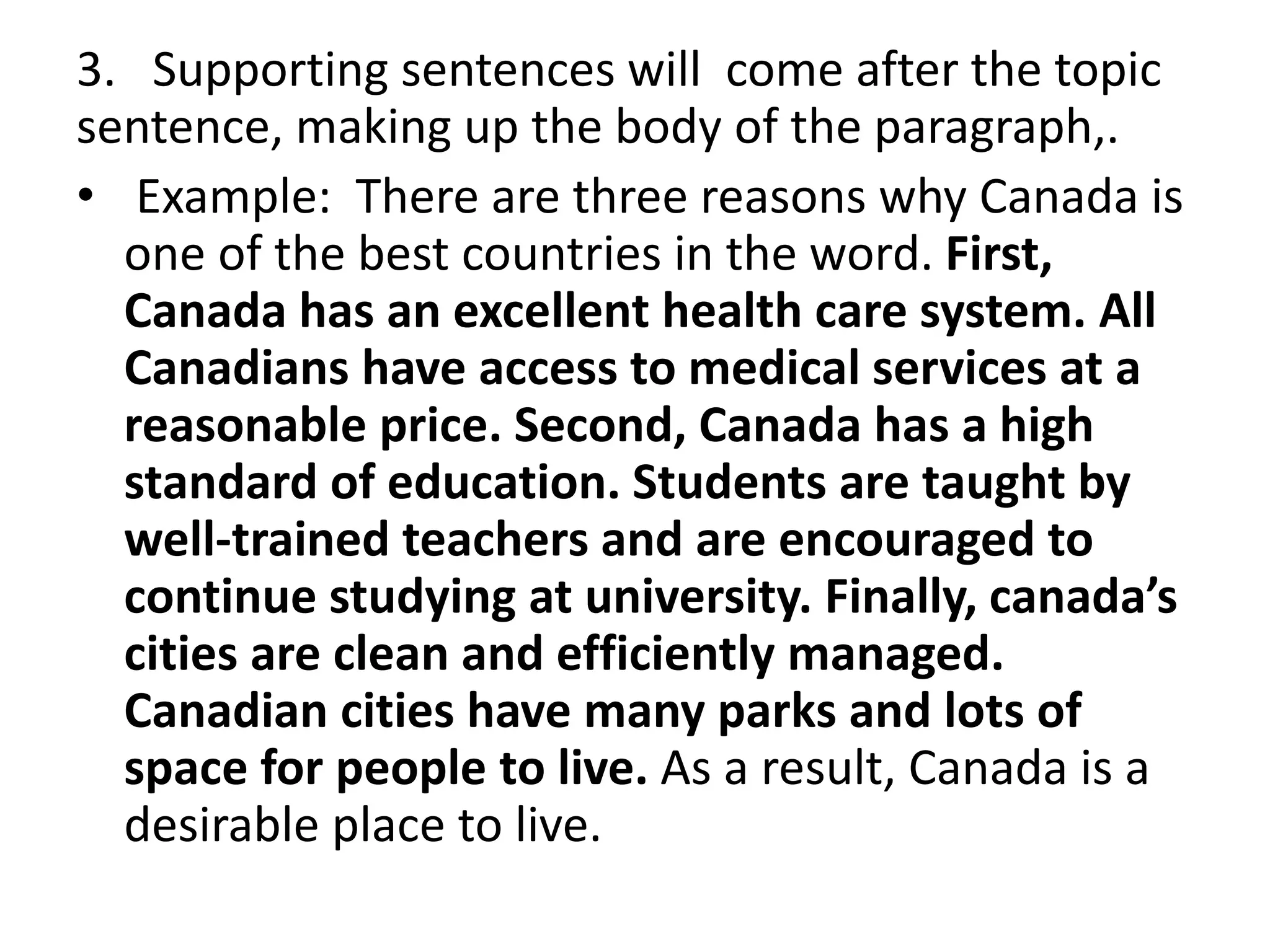 3. Supporting sentences will come after the topic
sentence, making up the body of the paragraph,.
• Example: There are three reasons why Canada is
one of the best countries in the word. First,
Canada has an excellent health care system. All
Canadians have access to medical services at a
reasonable price. Second, Canada has a high
standard of education. Students are taught by
well-trained teachers and are encouraged to
continue studying at university. Finally, canada’s
cities are clean and efficiently managed.
Canadian cities have many parks and lots of
space for people to live. As a result, Canada is a
desirable place to live.
 