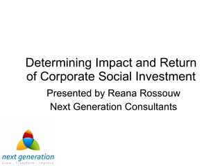 Determining Impact and Return of Corporate Social Investment Presented by Reana Rossouw Next Generation Consultants 