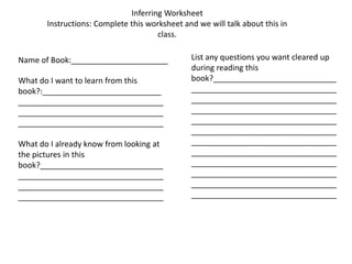 Inferring Worksheet Instructions: Complete this worksheet and we will talk about this in class. List any questions you want cleared up during reading this book?_______________________________________________________________________________________________________________________________________________________________________________________________________________________________________________________________________________________________________________________________________________________________________________________________________ Name of Book:______________________ What do I want to learn from this book?:______________________________________________________________________________________________________________________________ What do I already know from looking at the pictures in this book?_______________________________________________________________________________________________________________________________ 