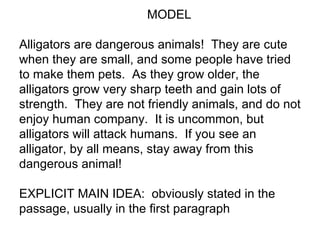 MODEL

Alligators are dangerous animals! They are cute
when they are small, and some people have tried
to make them pets. As they grow older, the
alligators grow very sharp teeth and gain lots of
strength. They are not friendly animals, and do not
enjoy human company. It is uncommon, but
alligators will attack humans. If you see an
alligator, by all means, stay away from this
dangerous animal!

EXPLICIT MAIN IDEA: obviously stated in the
passage, usually in the first paragraph
 
