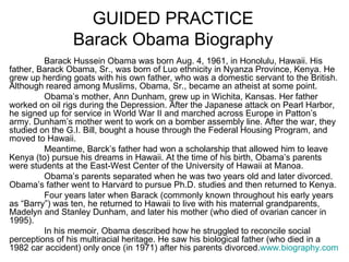 GUIDED PRACTICE
                Barack Obama Biography
         Barack Hussein Obama was born Aug. 4, 1961, in Honolulu, Hawaii. His
father, Barack Obama, Sr., was born of Luo ethnicity in Nyanza Province, Kenya. He
grew up herding goats with his own father, who was a domestic servant to the British.
Although reared among Muslims, Obama, Sr., became an atheist at some point.
         Obama’s mother, Ann Dunham, grew up in Wichita, Kansas. Her father
worked on oil rigs during the Depression. After the Japanese attack on Pearl Harbor,
he signed up for service in World War II and marched across Europe in Patton’s
army. Dunham’s mother went to work on a bomber assembly line. After the war, they
studied on the G.I. Bill, bought a house through the Federal Housing Program, and
moved to Hawaii.
         Meantime, Barck’s father had won a scholarship that allowed him to leave
Kenya (to) pursue his dreams in Hawaii. At the time of his birth, Obama’s parents
were students at the East-West Center of the University of Hawaii at Manoa.
         Obama’s parents separated when he was two years old and later divorced.
Obama’s father went to Harvard to pursue Ph.D. studies and then returned to Kenya.
         Four years later when Barack (commonly known throughout his early years
as “Barry”) was ten, he returned to Hawaii to live with his maternal grandparents,
Madelyn and Stanley Dunham, and later his mother (who died of ovarian cancer in
1995).
         In his memoir, Obama described how he struggled to reconcile social
perceptions of his multiracial heritage. He saw his biological father (who died in a
1982 car accident) only once (in 1971) after his parents divorced.www.biography.com
 