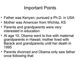 Important Points

• Father was Kenyan; pursued a Ph.D. in USA
• Mother was American from Wichita, KS
• Parents and grandparents were very
  interested in education
• At age 10, Obama went to live with maternal
  grandparents in Hawaii; mother lived with
  Barack and grandparents until her death in
  1995
• Parents divorced and Obama only saw father
  once following that
 