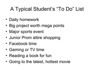 A Typical Student’s “To Do” List
•   Daily homework
•   Big project worth mega points
•   Major sports event
•   Junior Prom attire shopping
•   Facebook time
•   Gaming or TV time
•   Reading a book for fun
•   Going to the latest, hottest movie
 
