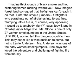 Imagine thick clouds of black smoke and hot,
blistering flames rushing toward you. Now imagine
forest land so rugged that firefighters can’t reach it
on foot. Enter the smoke jumpers – firefighters
who parachute out of airplanes into forest fires.
“Jumping into a fire is, of course, very appealing.
It would be to anybody, right?” says Jody Stone in
Smokejumper Magazine. Ms. Stone is one of only
27 women smokejumpers in the United States.
Until 1981, women left this dangerous job to men.
This may seem like a wise decision to some, but
not to Leslie Anderson. Ms. Anderson was one of
the early women smokejumpers. She says she
loved the adventure and challenge of fighting fire
from the sky.
 