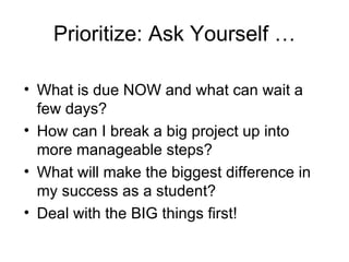 Prioritize: Ask Yourself …

• What is due NOW and what can wait a
  few days?
• How can I break a big project up into
  more manageable steps?
• What will make the biggest difference in
  my success as a student?
• Deal with the BIG things first!
 