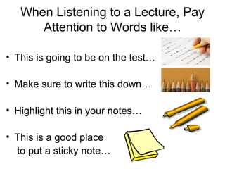 When Listening to a Lecture, Pay
      Attention to Words like…

• This is going to be on the test…

• Make sure to write this down…

• Highlight this in your notes…

• This is a good place
  to put a sticky note…
 