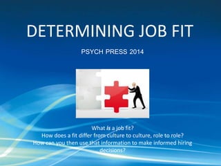 DETERMINING JOB FIT 
PSYCH PRESS 2014 
What is a job fit? 
How does a fit differ from culture to culture, role to role? 
How can you then use that information to make informed hiring 
decisions? 
 