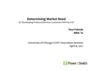 Determining	
  Market	
  Need	
  
Or	
  ‘Developing	
  Products/Services	
  Customers	
  Will	
  Pay	
  For’	
  


                                                                     ‘Seyi	
  Fabode	
  
                                                                          MBA	
  ’10	
  


             University	
  of	
  Chicago	
  CCIST	
  Innovation	
  Seminar	
  
                                                            April	
  8,	
  2011	
  
 