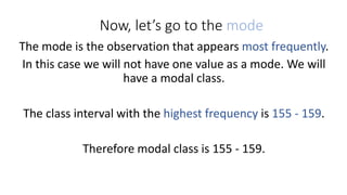 Now, let’s go to the mode
The mode is the observation that appears most frequently.
In this case we will not have one value as a mode. We will
have a modal class.
The class interval with the highest frequency is 155 - 159.
Therefore modal class is 155 - 159.
 