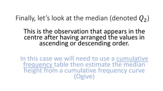 Finally, let’s look at the median (denoted 𝑄2)
This is the observation that appears in the
centre after having arranged the values in
ascending or descending order.
In this case we will need to use a cumulative
frequency table then estimate the median
height from a cumulative frequency curve
(Ogive)
 