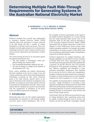 ฀ ฀ ฀ ฀ ฀ ฀ ฀
127
Abstract
Enhanced standards have recently been implemented
in Australia’s National Electricity Market (NEM)
requiring utility-scale generation to remain connected
to the grid during and after a number of voltage
disturbances occurring in quick succession. These new
standards currently apply prospectively to all generation
technologies and aim to strike a balance between power
system security requirements and maintenance of plant
integrity.
The criteria forming the basis of an assessment against
the proposed requirements were:
defined sliding time windows (NF);
Power system modelling and analysis demonstrates
that these standards can be met by a range of new and
technologies accounting for their actual connection
points to the wider network. Specific advice on the
types of disturbances that should be investigated is also
provided, accounting for actual fault patterns observed
in transmission and distribution networks. These results
indicate that the standards are practical and achievable
with full consideration of limitations of the power
system and different generation technologies.
1. Introduction
internationally for generators to ride through multiple
successive power system disturbances. One of the
the Danish Technical Regulation [1]. Lessons learned
from the South Australian black system event on 28
September 2016 [2] and other observed disturbances
in the Australian National Electricity Market (NEM)
demonstrate that the Danish requirement would not be
adequate to ensure NEM power system security under
of disturbances occurring in practice in the NEM could
required in the Danish regulation.
Technical requirements for multiple disturbance ride-
through capabilities were included in German standards
in October 2018 [3-5]. These requirements are a step
a generator can provide. However, they were primarily
developed for wind generation technology, which will
have different capabilities and limitations to other
generation technologies. Furthermore, these standards
do not provide the level of detail and comprehensive
boundary conditions for plant manufacturers and project
developers to clearly determine power system operating
conditions for which compliance is, or is not, required.
The capability of generating plant to withstand multiple
successive voltage disturbances is becoming a more
shifts from predominantly synchronous generation to an
increasing proportion of inverter-connected generation,
including all types of wind turbines, solar inverters and
battery energy storage systems.
Until October 2018, the NEM rules prescribed the types
of voltage disturbance that a generating system must
be capable of riding through in terms of severity and
duration, but did not specifically contemplate multiple
Determining Multiple Fault Ride-Through
Requirements for Generating Systems in
the Australian National Electricity Market
B. BADRZADEH*, J. LU, S. GROGAN, N. CROOKS
Australian Energy Market Operator (AEMO)
KEYWORDS
Fault ride-through capability, multiple voltage disturbances, transient stability, power system modelling
 