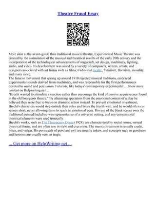 Theatre Fraud Essay
More akin to the avant–garde than traditional musical theatre, Experimental Music Theatre was
created by the assimilation of the musical and theatrical revolts of the early 20th century and the
incorporation of the technological advancements of stagecraft, set design, machinery, lighting,
audio, and video. Its development was aided by a variety of composers, writers, artists, and
designers associated with art forms such as films, traditional theatre, Futurism, Dadaism, atonality,
and many more.
The futurist movement that sprang up around 1910 rejected musical traditions, embraced
experimental sounds derived from machinery, and was responsible for the first performances
devoted to sound and percussion. Futurists, like todays' contemporary experimental ... Show more
content on Helpwriting.net ...
"Brecht wanted to stimulate a reaction rather than encourage the kind of passive acquiescence found
in the old bourgeois theatre." By alienating spectators from the emotional content of a play he
believed they were free to focus on dramatic action instead. To prevent emotional investment,
Brecht's characters would step outside their roles and break the fourth wall, and he would often cut
scenes short, never allowing them to reach an emotional peak. His use of the blank screen over the
traditional painted backdrop was representative of a universal setting, and any conventional
theatrical elements were used ironically.
Brecht's works, such as The Threepenny Opera (1928), are characterized by social issues, surreal
theatrical forms, and are often raw in style and execution. The musical treatment is usually crude,
bitter, and vulgar. His portrayals of good and evil are usually askew, and concepts such as goodness
and heroism are usually seen as tragic
... Get more on HelpWriting.net ...
 